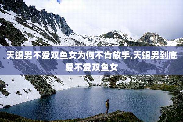 天蝎男不爱双鱼女为何不肯放手,天蝎男到底爱不爱双鱼女