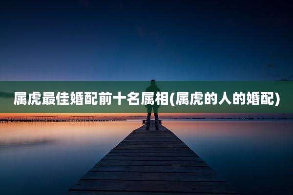 属虎最佳婚配前十名属相(属虎的人的婚配)