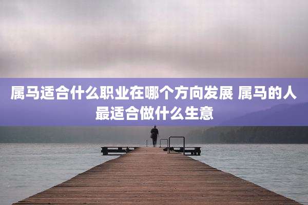 属马适合什么职业在哪个方向发展 属马的人最适合做什么生意