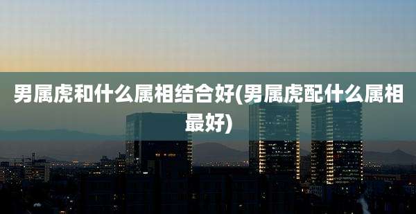 男属虎和什么属相结合好(男属虎配什么属相最好)