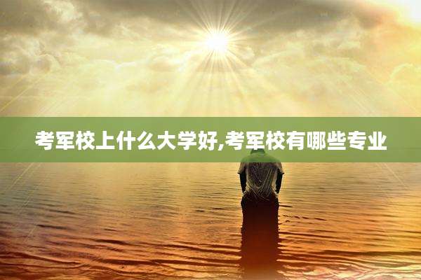 考军校上什么大学好,考军校有哪些专业