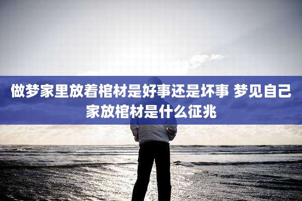 做梦家里放着棺材是好事还是坏事 梦见自己家放棺材是什么征兆