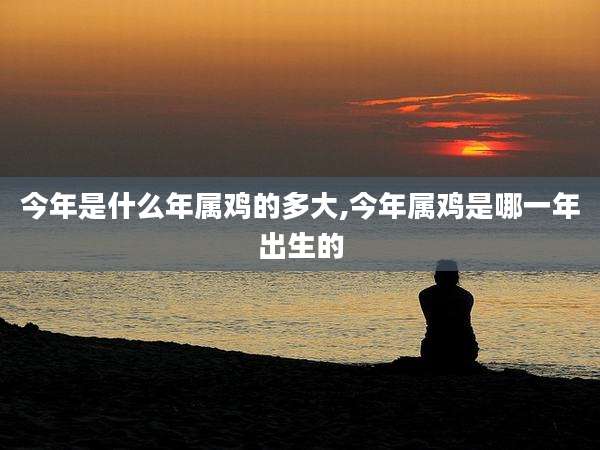 今年是什么年属鸡的多大,今年属鸡是哪一年出生的