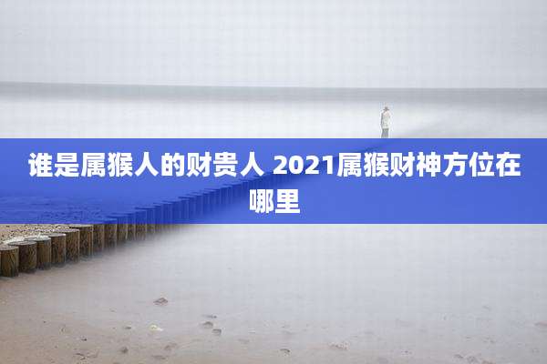 谁是属猴人的财贵人 2021属猴财神方位在哪里