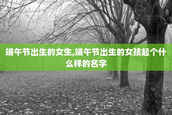 端午节出生的女生,端午节出生的女孩起个什么样的名字