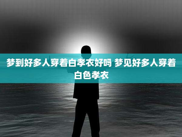 梦到好多人穿着白孝衣好吗 梦见好多人穿着白色孝衣