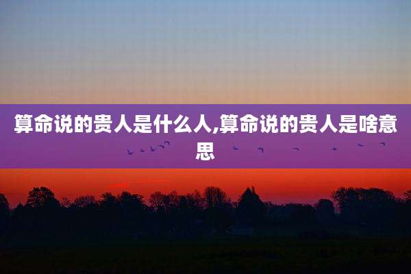 算命说的贵人是什么人,算命说的贵人是啥意思