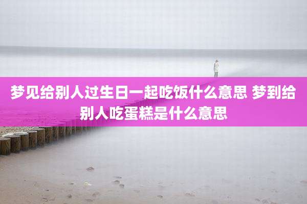 梦见给别人过生日一起吃饭什么意思 梦到给别人吃蛋糕是什么意思