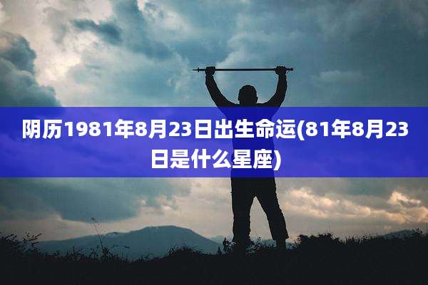 阴历1981年8月23日出生命运(81年8月23日是什么星座)