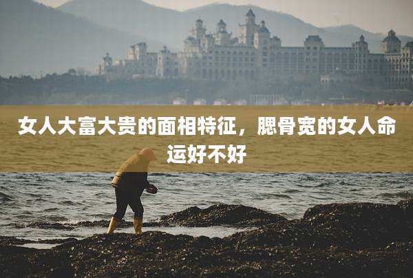女人大富大贵的面相特征，腮骨宽的女人命运好不好