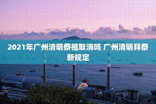 2021年广州清明祭祖取消吗 广州清明拜祭新规定