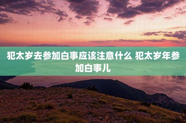 犯太岁去参加白事应该注意什么 犯太岁年参加白事儿
