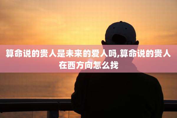 算命说的贵人是未来的爱人吗,算命说的贵人在西方向怎么找