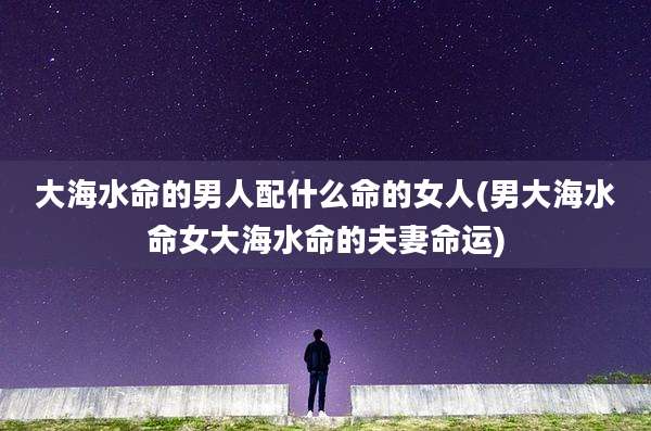 大海水命的男人配什么命的女人(男大海水命女大海水命的夫妻命运)