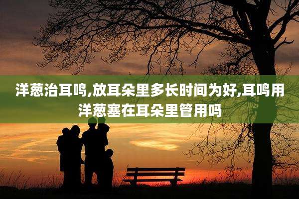 洋葱治耳鸣,放耳朵里多长时间为好,耳鸣用洋葱塞在耳朵里管用吗