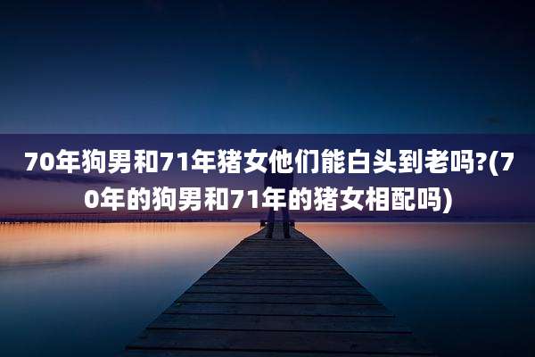70年狗男和71年猪女他们能白头到老吗?(70年的狗男和71年的猪女相配吗)
