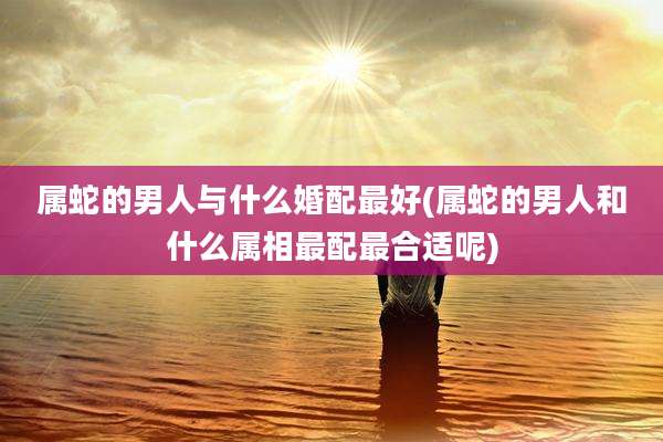 属蛇的男人与什么婚配最好(属蛇的男人和什么属相最配最合适呢)
