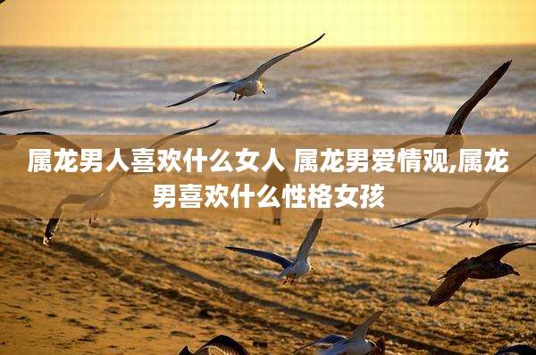 属龙男人喜欢什么女人 属龙男爱情观,属龙男喜欢什么性格女孩