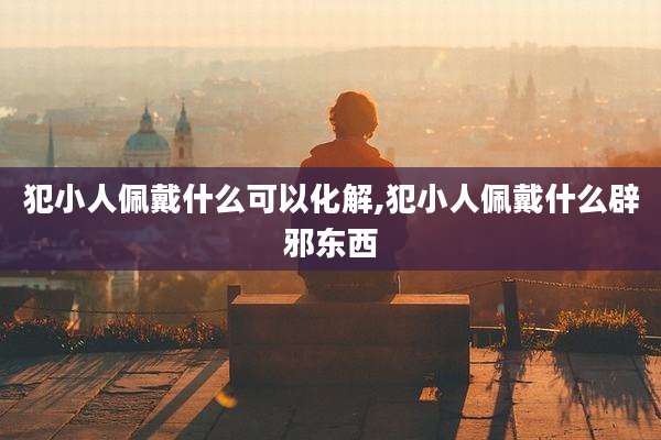 犯小人佩戴什么可以化解,犯小人佩戴什么辟邪东西