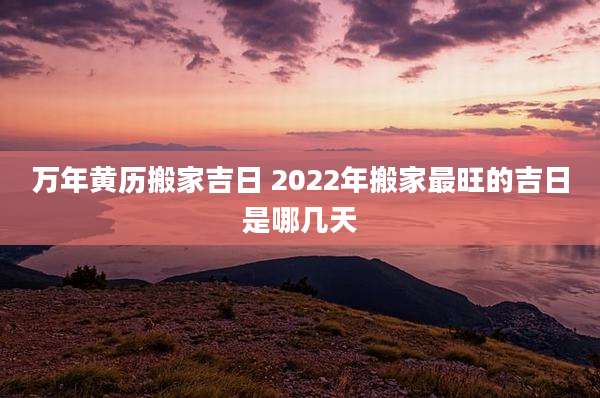 万年黄历搬家吉日 2022年搬家最旺的吉日是哪几天