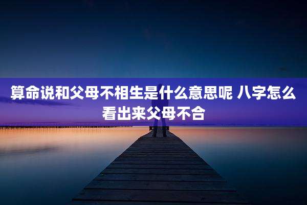 算命说和父母不相生是什么意思呢 八字怎么看出来父母不合