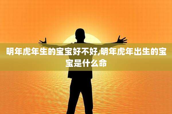 明年虎年生的宝宝好不好,明年虎年出生的宝宝是什么命