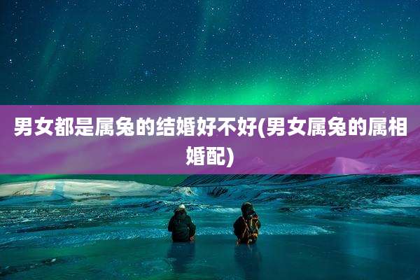 男女都是属兔的结婚好不好(男女属兔的属相婚配)