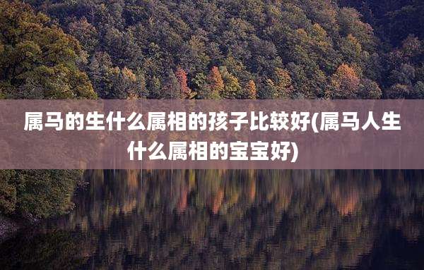 属马的生什么属相的孩子比较好(属马人生什么属相的宝宝好)