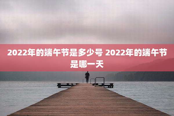 2022年的端午节是多少号 2022年的端午节是哪一天