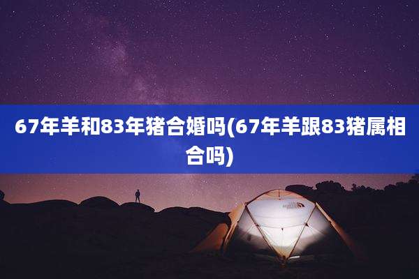 67年羊和83年猪合婚吗(67年羊跟83猪属相合吗)