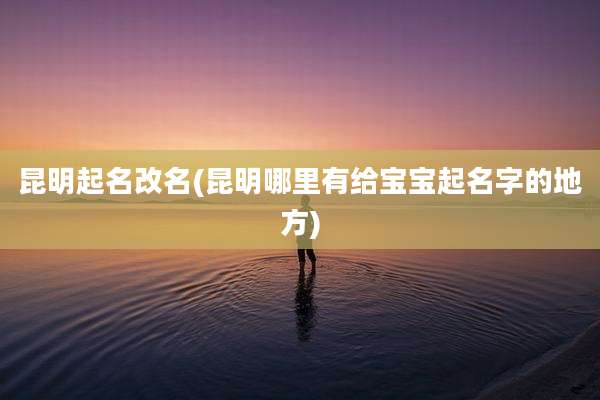昆明起名改名(昆明哪里有给宝宝起名字的地方)