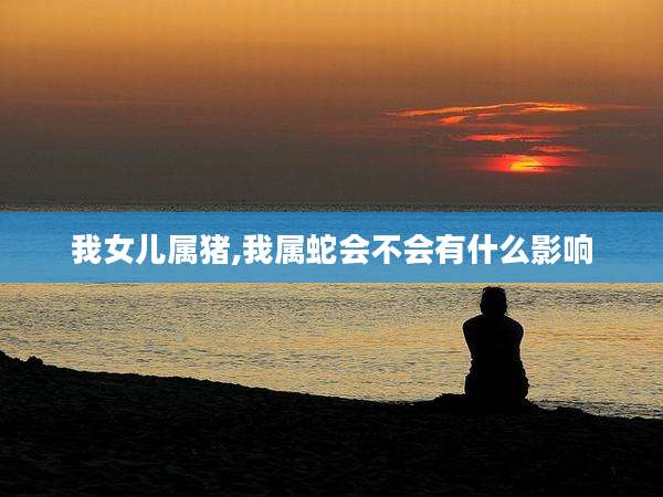 我女儿属猪,我属蛇会不会有什么影响