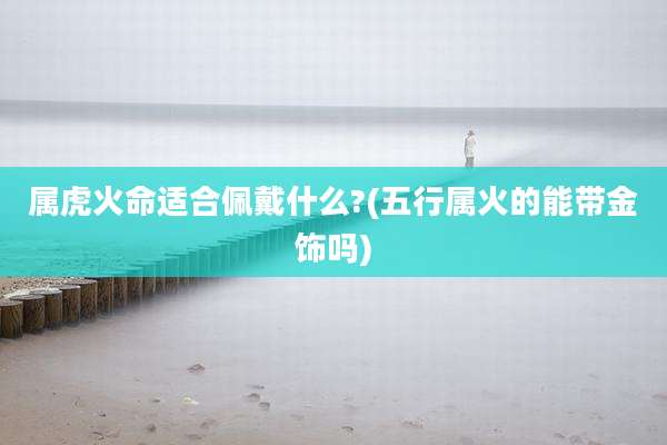 属虎火命适合佩戴什么?(五行属火的能带金饰吗)