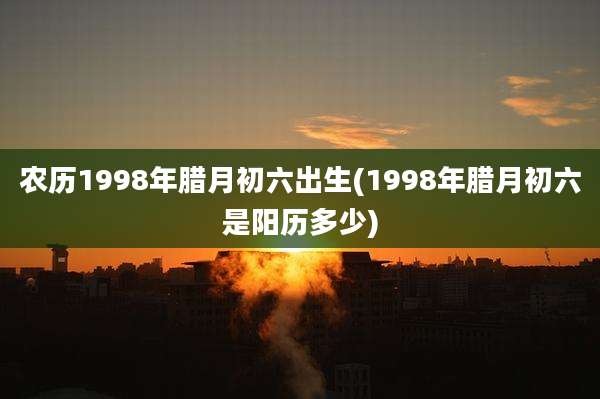 农历1998年腊月初六出生(1998年腊月初六是阳历多少)