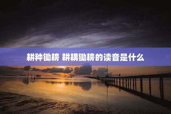耕种锄耪 耕耩锄耪的读音是什么