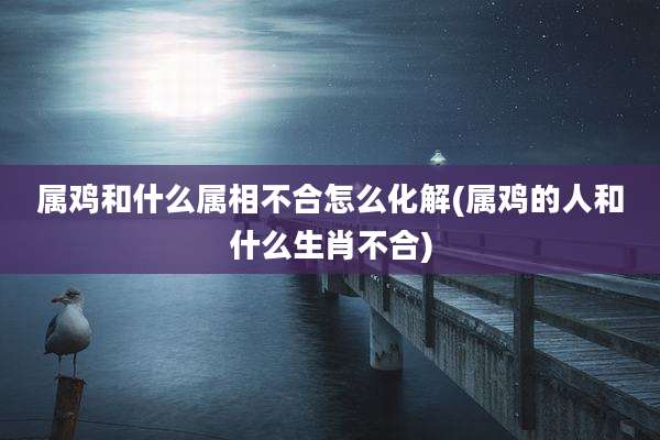 属鸡和什么属相不合怎么化解(属鸡的人和什么生肖不合)