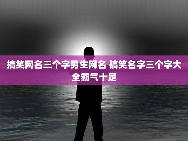 搞笑网名三个字男生网名 搞笑名字三个字大全霸气十足