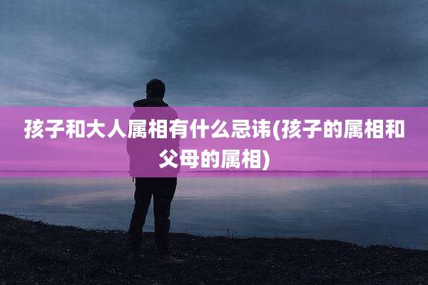 孩子和大人属相有什么忌讳(孩子的属相和父母的属相)