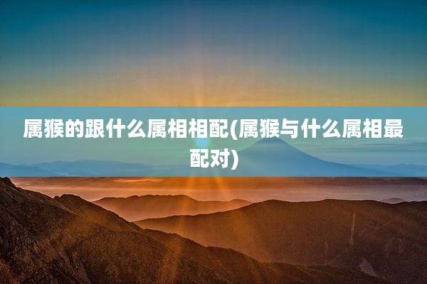 属猴的跟什么属相相配(属猴与什么属相最配对)