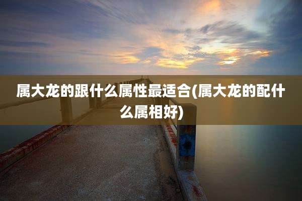 属大龙的跟什么属性最适合(属大龙的配什么属相好)