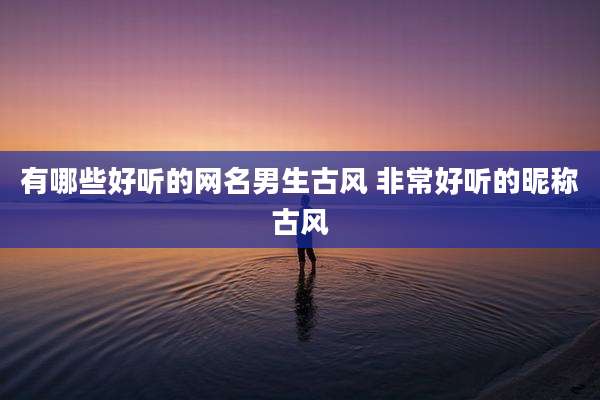 有哪些好听的网名男生古风 非常好听的昵称古风