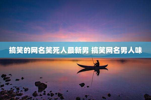 搞笑的网名笑死人最新男 搞笑网名男人味