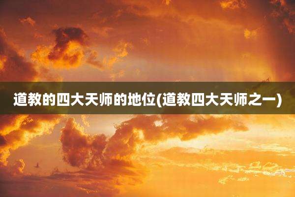 道教的四大天师的地位(道教四大天师之一)