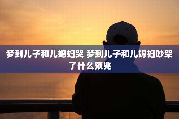 梦到儿子和儿媳妇哭 梦到儿子和儿媳妇吵架了什么预兆