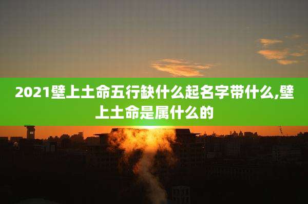 2021壁上土命五行缺什么起名字带什么,壁上土命是属什么的