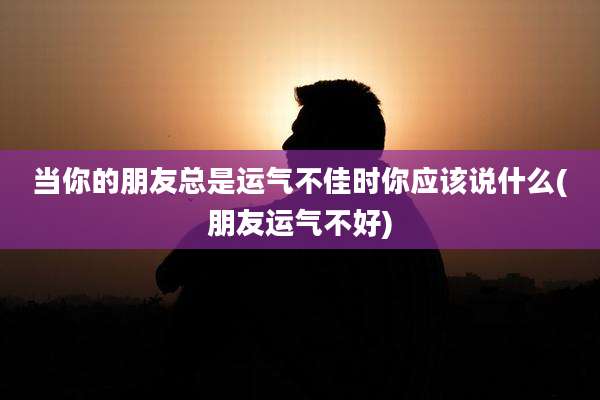 当你的朋友总是运气不佳时你应该说什么(朋友运气不好)