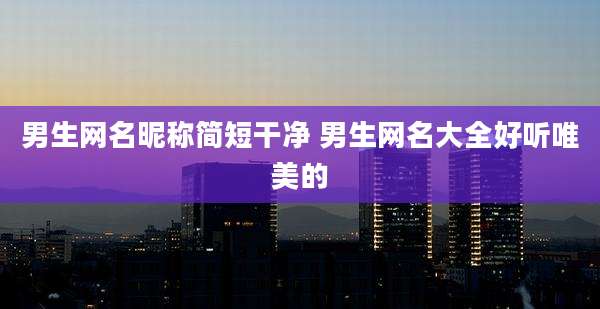 男生网名昵称简短干净 男生网名大全好听唯美的