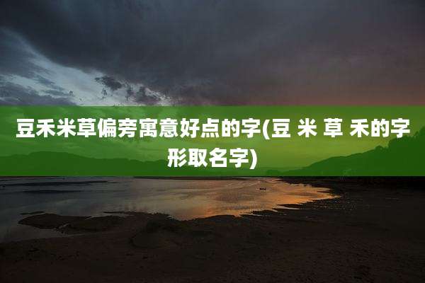 豆禾米草偏旁寓意好点的字(豆 米 草 禾的字形取名字)