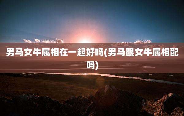 男马女牛属相在一起好吗(男马跟女牛属相配吗)