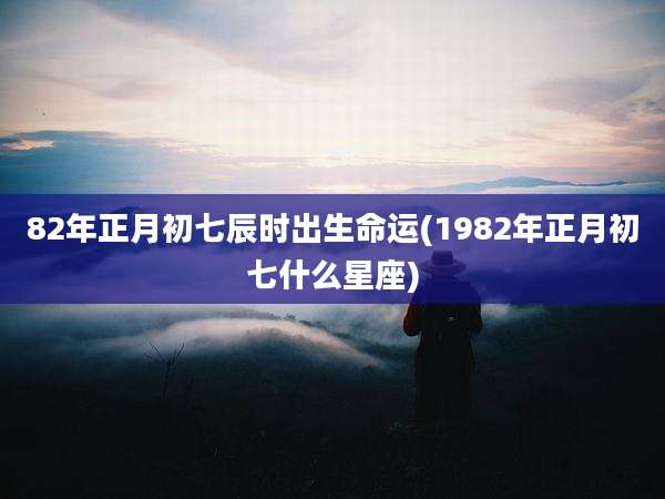 82年正月初七辰时出生命运(1982年正月初七什么星座)